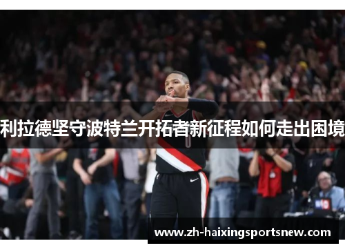 利拉德坚守波特兰开拓者新征程如何走出困境 利拉德坚守波特兰开拓者新征程如何走出困境